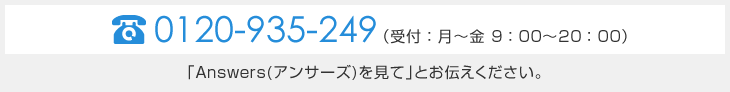 TEL 0120-935-249 (受付:月~金 9:00~20:00)「Answers(アンサーズ)を見て」とお伝え下さい。